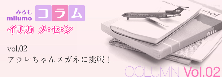[milumo(みるも)コラム イチカ メ・セ・ン] [COLUMN Vol.02] アラレちゃんメガネに挑戦！