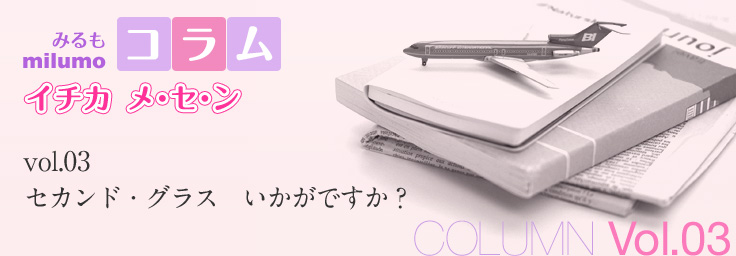 [milumo(みるも)コラム イチカ メ・セ・ン] [COLUMN Vol.03] セカンド・グラス　いかがですか？