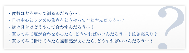 度数はどうやって測るんだろう…？目の中心とレンズの焦点をどうやって合わすんだろう…？掛け具合はどうやって合わすんだろう…？買ってみて度が合わなかったら、どうすればいいんだろう…？泣き寝入り？買ってみて掛けてみたら違和感があったら、どうすればいいんだろう…？