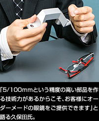 「5/100ｍｍという精度の高い部品を作る技術力があるからこそ、お客様にオーダーメードの眼鏡をご提供できます」と語る久保田氏。